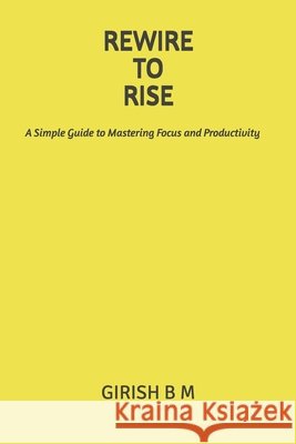 Rewire to Rise: A Simple Guide to Mastering Focus and Productivity B. M., Girish 9798267964326