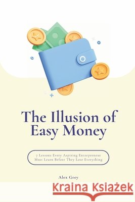 The Illusion of Easy Money: 7 Lessons Every Aspiring Entrepreneur Must Learn Before They Lose Everything Grey, Alex 9798270905781
