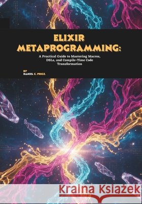 Elixir Metaprogramming: A Practical Guide to Mastering Macros, DSLs, and Compile-Time Code Transformation C. Price, Daniel 9798273139008 Independently Published