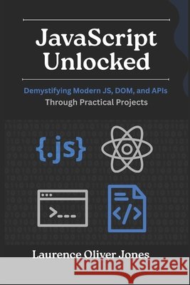 JavaScript Unlocked: Demystifying Modern JS, DOM, and APIs Through Practical Projects Jones, Laurence Oliver 9798273495098