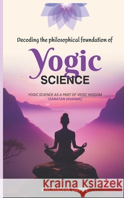 Decoding the Philosophical Foundation of Yogic Science: Yogic Science As A Part Of Vedic Wisdom ( Sanatan Dharma) Gupte, Anuradha 9798274206587