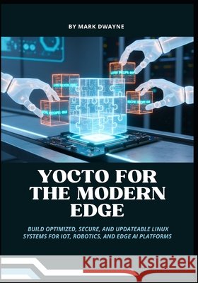 Yocto for the Modern Edge: Build Optimized, Secure, and Updateable Linux Systems for IoT, Robotics, and Edge AI Platforms Dwayne, Mark 9798274208154 Independently Published