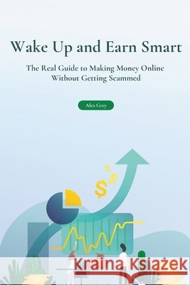 Wake Up and Earn Smart: The Real Guide to Making Money Online Without Getting Scammed Grey, Alex 9798274622417