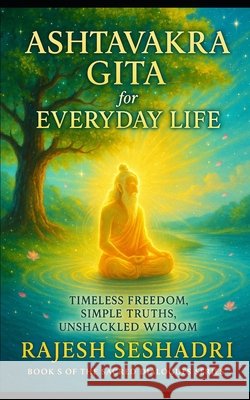 The Ashtavakra Gita for Everyday Life: Timeless Freedom, Simple Truths, Unshackled Wisdom Seshadri, Rajesh 9798274749077