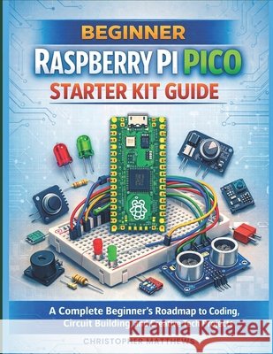 Beginner Raspberry Pi Pico Starter Kit Guide: A Complete Beginner's Roadmap to Coding, Circuit Building, and Creative Tech Projects Matthews, Christopher 9798277011287 Independently Published