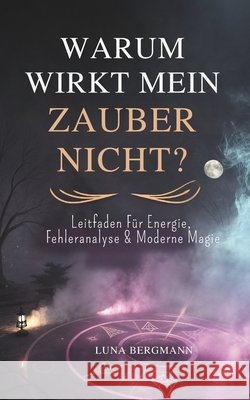 Warum Wirkt Mein Zauber Nicht?: Leitfaden Für Energie, Fehleranalyse & Moderne Magie Bergmann, Luna 9798278344667