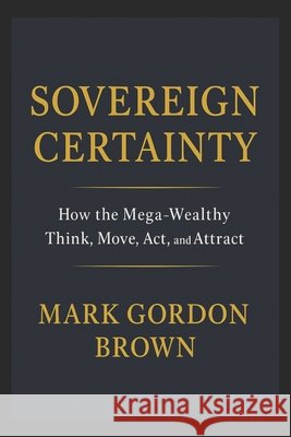 Sovereign Certainty: How the Mega-Wealthy Think, Move, Act, and Attract Brown, Mark, Brown, Mark Gordon 9798279365029 Independently Published