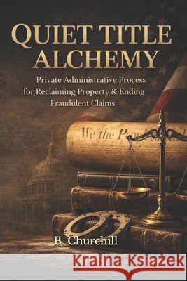 Quiet Title Alchemy: Private Administrative Process for Reclaiming Property & Ending Fraudulent Claims Churchill, B. 9798279370337 Independently Published