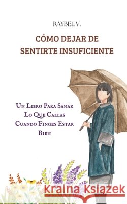 Cómo Dejar de Sentirte Insuficiente: Un Libro Para Sanar Lo Que Callas Cuando Finges Estar Bien V, Raybel 9798280846814 Independently Published