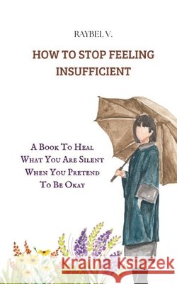 How to Stop Feeling Insufficient: A Book To Heal What You Are Silent When You Pretend To Be Okay V, Raybel 9798280846821 Independently Published