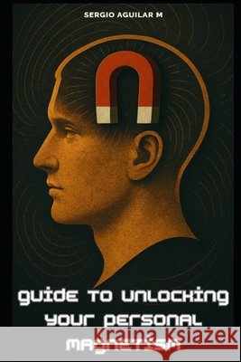 Guide to Unlocking Your Personal Magnetism Aguilar, Sergio 9798286064168