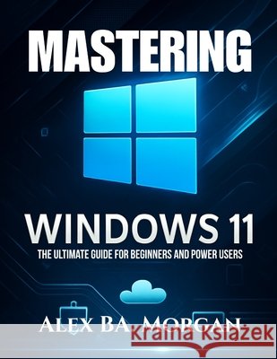 Mastering Windows 11: The Ultimate Guide for Beginners and Power Users Morgan, Alex Ba 9798287319052 Independently Published