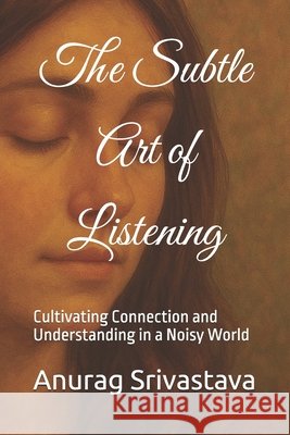 The Subtle Art of Listening: Cultivating Connection and Understanding in a Noisy World Srivastava, Anurag 9798288257681