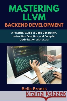 Mastering LLVM Backend Development: A Practical Guide to Code Generation, Instruction Selection, and Compiler Optimization with LLVM Brooks, Bella 9798289608222 Independently Published