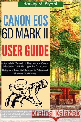 Canon EOS 6D Mark II User Guide: A Complete Manual for Beginners to Master Full-Frame DSLR Photography, from Initial Setup and Essential Controls to A Bryant, Harvey M. 9798291195987
