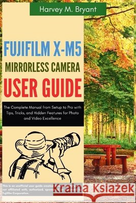 Fujifilm X-M5 Mirrorless Camera User Guide: The Complete Manual from Setup to Pro with Tips, Tricks, and Hidden Features for Photo and Video Excellenc Bryant, Harvey M. 9798292433996