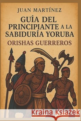 Guía del Principiante a la Sabiduría Yoruba: Orishas Guerreros Martinez, Juan 9798293353422