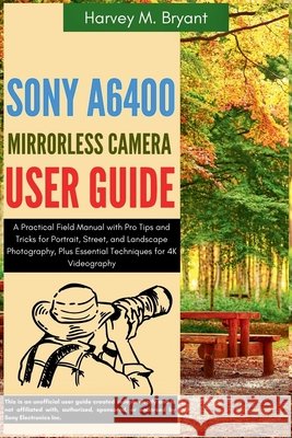 Sony A6400 Mirrorless Camera User Guide: A Practical Field Manual with Pro Tips and Tricks for Portrait, Street, and Landscape Photography, Plus Essen Bryant, Harvey M. 9798294717742