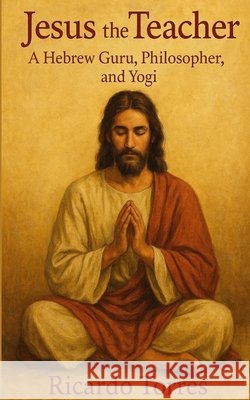 Jesus the Teacher: A Hebrew Guru, Philosopher, and Yogi Torres, Ricardo 9798294834388
