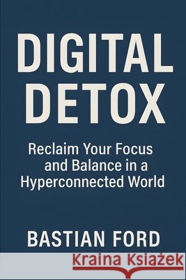 Digital Detox: Reclaim Your Focus and Balance in a Hyperconnected World Ford, Bastian 9798296082657