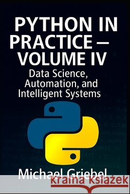 Python in Practice - Volume IV: Data Science, Automation, and Intelligent Systems Griebel, Michael 9798296276308 Independently Published