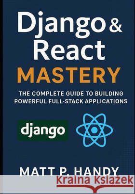 Django & React Mastery: The Complete Guide to Building Powerful Full-Stack Applications Handy, Matt P. 9798296384089