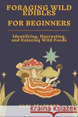 Foraging Wild Edibles for Beginners: Identifying, Harvesting, and Enjoying Wild Foods Carl Stafford 9798300270896
