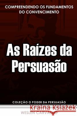 As Raízes da Persuasão: Compreendendo os Fundamentos do Convencimento Weslen Carvalho 9798301687822