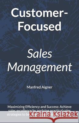 Customer-Focused Sales Management - Strategies for Maximizing Efficiency and Success: Achieve sales excellence by applying practical sales strategies to become a global market leader! Manfred Aigner 9798307332917