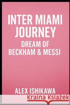 Inter Miami Journey: Dream of Beckham & Messi. Alex Ishikawa 9798308255338