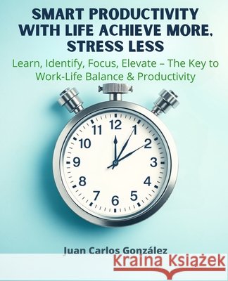 Smart Productivity with LIFE Achieve More, Stress Less: Learn, Identify, Focus, Elevate The Key to Work-Life Balance & Productivity González, Juan Carlos 9798312355178 Independently Published