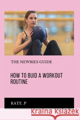 How to Buid a Workout Routine: The Newbies Guide Kate P 9798320283067