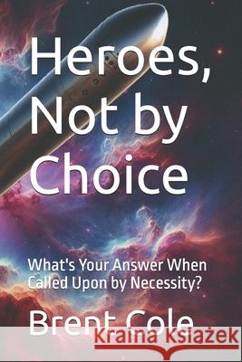 Heroes, Not by Choice: What's Your Answer When Called Upon by Necessity? Brent J Cole 9798322232971