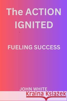 The Action Ignited Fueling Success John White 9798325316128