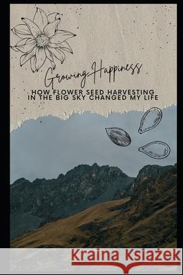 Growing Happiness: How Flower Seed Harvesting in the Big Sky Changed My Life Amanda Howell 9798325857973