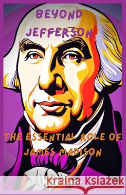 Beyond Jefferson: The Essential Role of James Madison William K Jones 9798325956836