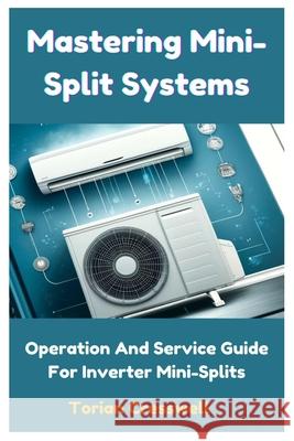 Mastering Mini-Split Systems: Operation And Service Guide For Inverter Mini-Splits Torian Cresswell 9798326165817