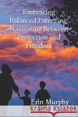 Embracing Balanced Parenting: Navigating Between Protection and Freedom Erin Kathleen Murphy 9798326384232