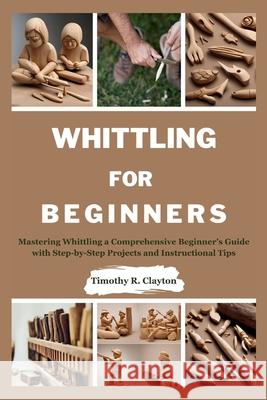 Whittling for Beginners: Mastering Whittling a Comprehensive Beginner's Guide with Step-by-Step Projects and Instructional Tips Timothy R Clayton 9798326404305