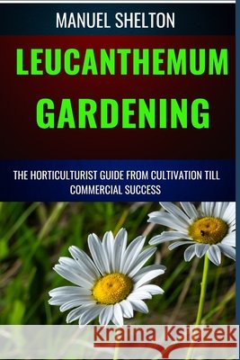 Leucanthemum Gardening Horticulturists Guide from Cultivation Till Commmercial Success: An Essential Manual to Cultivation Techniques, Tips, Secrets and Horticultural Expertise for Profitable Growth Manuel Shelton 9798326495853