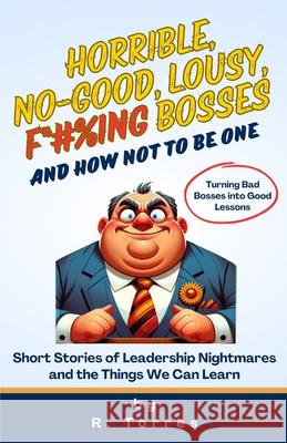 Horrible, No-Good, Lousy, F*#%ing Bosses and How Not to Be One: Short Stories of Leadership Nightmares and the Things We Can Learn Richard Torres 9798326739773