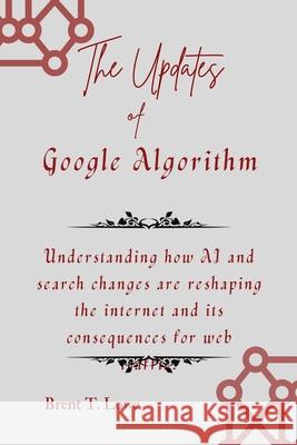 The Updates of Google Algorithm: Understanding how AI and search changes are reshaping the internet and its consequences for web traffic. Brent T Lowe 9798326850645