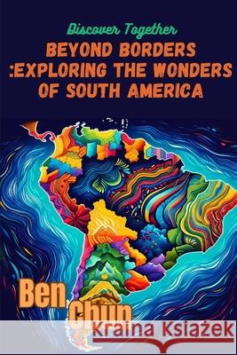 Beyond Borders: Exploring the Wonders of South America Ben Chun 9798327117631