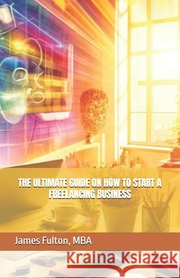 The Ultimate Guide on How To Start a Freelancing Business Mba James Fulton 9798327259539