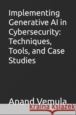 Implementing Generative AI in Cybersecurity: Techniques, Tools, and Case Studies Anand Vemula 9798327273948 Independently Published