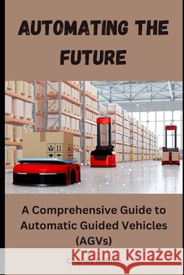 Automating the Future: A Comprehensive Guide to Automatic Guided Vehicles (AGVs) Charles Nehme 9798327447509