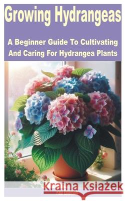 Growing Hydrangeas: A Beginner Guide to Cultivating and Caring for Hydrangea Plants Paul Emerson 9798327829862