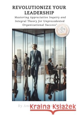 Revolutionize Your Leadership: Mastering Appreciative Inquiry and Integral Theory: Unlock the Secrets to Transformational Leadership and Organizational Success!! Ammanuel Santa Anna 9798328013437
