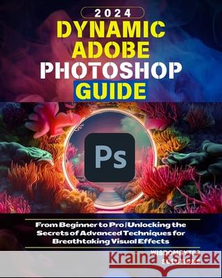 Dynamic Adobe Photoshop Guide 2024: From Beginner to Pro Unlocking the Secrets of Advanced Techniques for Breathtaking Visual Effects Wisdombytes Solutions 9798328751032
