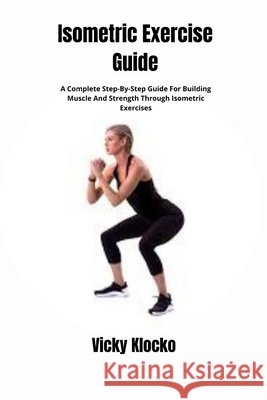 Isometric Exercise Guide: A Complete Step-By-Step Guide For Building Muscle And Strength Through Isometric Exercises Vicky Klocko 9798328894074